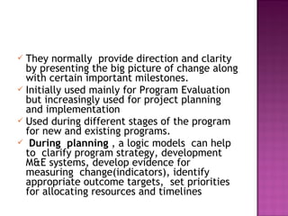  They normally provide direction and clarity
by presenting the big picture of change along
with certain important milestones.
 Initially used mainly for Program Evaluation
but increasingly used for project planning
and implementation
 Used during different stages of the program
for new and existing programs.
 During planning , a logic models can help
to clarify program strategy, development
M&E systems, develop evidence for
measuring change(indicators), identify
appropriate outcome targets, set priorities
for allocating resources and timelines
 