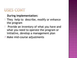 During implementation:
 They help to describe, modify or enhance
the program
 Provide an inventory of what you have and
what you need to operate the program or
initiative, develop a management plan
 Make mid-course adjustments
 