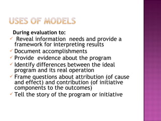 During evaluation to:
 Reveal information needs and provide a
framework for interpreting results
 Document accomplishments
 Provide evidence about the program
 Identify differences between the ideal
program and its real operation
 Frame questions about attribution (of cause
and effect) and contribution (of initiative
components to the outcomes)
 Tell the story of the program or initiative
 