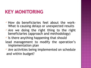  How do beneficiaries feel about the work-
What is causing delays or unexpected results
 Are we doing the right thing to the right
beneficiaries (approach and methodology)
 Is there anything happening that should
lead management to modify the operation’s
implementation plan
 Are activities being implemented on schedule
and within budget?
 