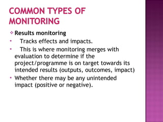  Results monitoring
 Tracks effects and impacts.
 This is where monitoring merges with
evaluation to determine if the
project/programme is on target towards its
intended results (outputs, outcomes, impact)
 Whether there may be any unintended
impact (positive or negative).
 
