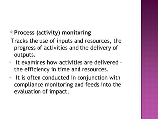  Process (activity) monitoring
Tracks the use of inputs and resources, the
progress of activities and the delivery of
outputs.
• It examines how activities are delivered –
the efficiency in time and resources.
• It is often conducted in conjunction with
compliance monitoring and feeds into the
evaluation of impact.
 