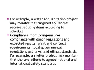  For example, a water and sanitation project
may monitor that targeted households
receive septic systems according to
schedule.
 Compliance monitoring-ensures
compliance with donor regulations and
expected results, grant and contract
requirements, local governmental
regulations and laws, and ethical standards.
For example, a shelter project may monitor
that shelters adhere to agreed national and
international safety standards
 