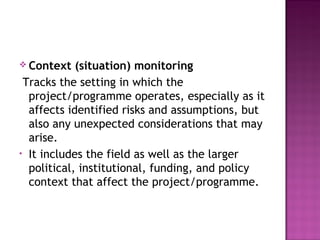 Context (situation) monitoring
Tracks the setting in which the
project/programme operates, especially as it
affects identified risks and assumptions, but
also any unexpected considerations that may
arise.
• It includes the field as well as the larger
political, institutional, funding, and policy
context that affect the project/programme.
 