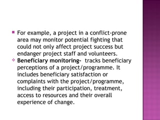  For example, a project in a conflict-prone
area may monitor potential fighting that
could not only affect project success but
endanger project staff and volunteers.
 Beneficiary monitoring- tracks beneficiary
perceptions of a project/programme. It
includes beneficiary satisfaction or
complaints with the project/programme,
including their participation, treatment,
access to resources and their overall
experience of change.
 