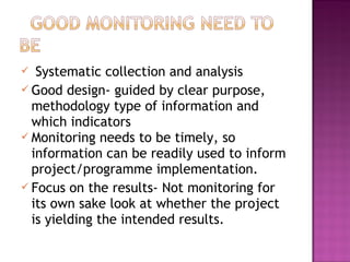  Systematic collection and analysis
 Good design- guided by clear purpose,
methodology type of information and
which indicators
 Monitoring needs to be timely, so
information can be readily used to inform
project/programme implementation.
 Focus on the results- Not monitoring for
its own sake look at whether the project
is yielding the intended results.
 