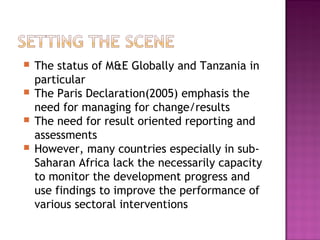  The status of M&E Globally and Tanzania in
particular
 The Paris Declaration(2005) emphasis the
need for managing for change/results
 The need for result oriented reporting and
assessments
 However, many countries especially in sub-
Saharan Africa lack the necessarily capacity
to monitor the development progress and
use findings to improve the performance of
various sectoral interventions
 