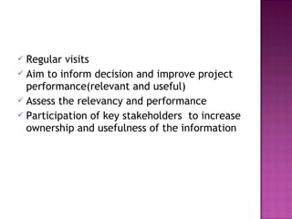  Regular visits
 Aim to inform decision and improve project
performance(relevant and useful)
 Assess the relevancy and performance
 Participation of key stakeholders to increase
ownership and usefulness of the information
 