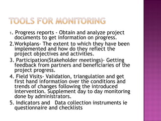 1. Progress reports - Obtain and analyze project
documents to get information on progress.
2.Workplans- The extent to which they have been
implemented and how do they reflect the
project objectives and activities.
3. Participation(Stakeholder meetings)- Getting
feedback from partners and beneficiaries of the
project progress.
4. Field Visits- Validation, triangulation and get
first hand information over the conditions and
trends of changes following the introduced
intervention. Supplement day to day monitoring
done by administrators.
5. Indicators and Data collection instruments ie
questionnaire and checklists
 