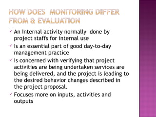  An Internal activity normally done by
project staffs for internal use
 Is an essential part of good day-to-day
management practice
 Is concerned with verifying that project
activities are being undertaken services are
being delivered, and the project is leading to
the desired behavior changes described in
the project proposal.
 Focuses more on inputs, activities and
outputs
 