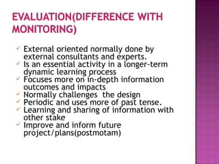 External oriented normally done by
external consultants and experts.
 Is an essential activity in a longer-term
dynamic learning process
 Focuses more on in-depth information
outcomes and impacts
 Normally challenges the design
 Periodic and uses more of past tense.
 Learning and sharing of information with
other stake
 Improve and inform future
project/plans(postmotam)
 