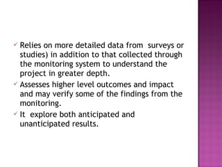  Relies on more detailed data from surveys or
studies) in addition to that collected through
the monitoring system to understand the
project in greater depth.
 Assesses higher level outcomes and impact
and may verify some of the findings from the
monitoring.
 It explore both anticipated and
unanticipated results.
 