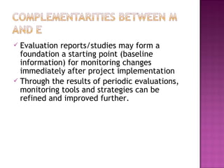  Evaluation reports/studies may form a
foundation a starting point (baseline
information) for monitoring changes
immediately after project implementation
 Through the results of periodic evaluations,
monitoring tools and strategies can be
refined and improved further.
 