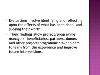  Evaluations involve identifying and reflecting
upon the effects of what has been done, and
judging their worth.
 Their findings allow project/programme
managers, beneficiaries, partners, donors
and other project/programme stakeholders
to learn from the experience and improve
future interventions.
 