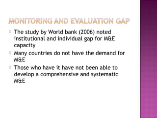  The study by World bank (2006) noted
institutional and individual gap for M&E
capacity
 Many countries do not have the demand for
M&E
 Those who have it have not been able to
develop a comprehensive and systematic
M&E
 