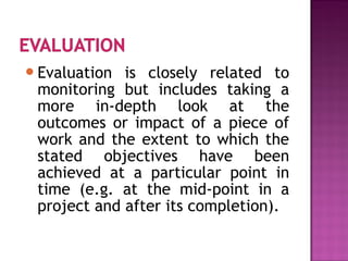 Evaluation is closely related to
monitoring but includes taking a
more in-depth look at the
outcomes or impact of a piece of
work and the extent to which the
stated objectives have been
achieved at a particular point in
time (e.g. at the mid-point in a
project and after its completion).
 