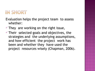 Evaluation helps the project team to assess
whether:
 They are working on the right issue,
 Their selected goals and objectives, the
strategies and the underlying assumptions,
and how efficient the project work has
been and whether they have used the
project resources wisely (Chapman, 2006).
 