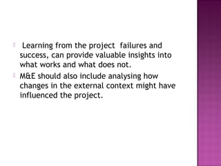  Learning from the project failures and
success, can provide valuable insights into
what works and what does not.
 M&E should also include analysing how
changes in the external context might have
influenced the project.
 