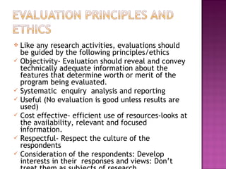  Like any research activities, evaluations should
be guided by the following principles/ethics
 Objectivity- Evaluation should reveal and convey
technically adequate information about the
features that determine worth or merit of the
program being evaluated.
 Systematic enquiry analysis and reporting
 Useful (No evaluation is good unless results are
used)
 Cost effective- efficient use of resources-looks at
the availability, relevant and focused
information.
 Respectful- Respect the culture of the
respondents
 Consideration of the respondents: Develop
interests in their responses and views: Don’t
 