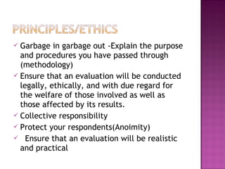  Garbage in garbage out -Explain the purpose
and procedures you have passed through
(methodology)
 Ensure that an evaluation will be conducted
legally, ethically, and with due regard for
the welfare of those involved as well as
those affected by its results.
 Collective responsibility
 Protect your respondents(Anoimity)
 Ensure that an evaluation will be realistic
and practical
 