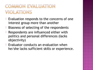  Evaluation responds to the concerns of one
interest group more than another
 Biasness of selecting of the respondents
 Respondents are influenced either with
politics and personal differences (lacks
objectivity)
 Evaluator conducts an evaluation when
he/she lacks sufficient skills or experience.
 