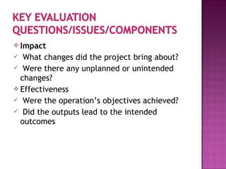  Impact
 What changes did the project bring about?
 Were there any unplanned or unintended
changes?
 Effectiveness
 Were the operation’s objectives achieved?
 Did the outputs lead to the intended
outcomes
 