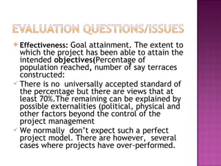  Effectiveness: Goal attainment. The extent to
which the project has been able to attain the
intended objectives(Percentage of
population reached, number of say terraces
constructed:
 There is no universally accepted standard of
the percentage but there are views that at
least 70%.The remaining can be explained by
possible externalities (political, physical and
other factors beyond the control of the
project management
 We normally don’t expect such a perfect
project model. There are however, several
cases where projects have over-performed.
 