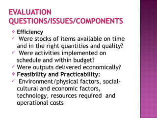  Efficiency
 Were stocks of items available on time
and in the right quantities and quality?
 Were activities implemented on
schedule and within budget?
 Were outputs delivered economically?
 Feasibility and Practicability:
 Environment/physical factors, social-
cultural and economic factors,
technology, resources required and
operational costs
 