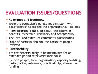  Relevance and legitimacy
 Were the operation’s objectives consistent with
beneficiaries’ needs and the organizational policies
 Participation- Tells a lot about the extent of
benefits, ownership, relevancy and acceptability
 The level and extent of community participation
 Stage of participation and the nature of people
involved
 Sustainability:
 Are the benefits likely to be maintained for an
extended period after assistance ends?
 By local people, local organization, capacity building,
participation, relevancy, practicability, alternative
funding
 