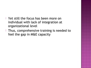  Yet still the focus has been more on
individual with lack of integration at
organizational level
 Thus, comprehensive training is needed to
feel the gap in M&E capacity
 