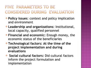  Policy issues: context and policy implication
and environment
 Leadership and organizations: Institutional,
local capacity, qualified personnel
 Financial and economic: Enough money, the
economic status of the beneficiaries
 Technological factors: At the time of the
project implementation and during
evaluations
 Social cultural factors: Did cultural factors
inform the project formulation and
implementation
 