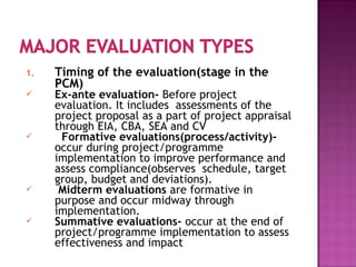 1. Timing of the evaluation(stage in the
PCM)
 Ex-ante evaluation- Before project
evaluation. It includes assessments of the
project proposal as a part of project appraisal
through EIA, CBA, SEA and CV
 Formative evaluations(process/activity)-
occur during project/programme
implementation to improve performance and
assess compliance(observes schedule, target
group, budget and deviations).
 Midterm evaluations are formative in
purpose and occur midway through
implementation.
 Summative evaluations- occur at the end of
project/programme implementation to assess
effectiveness and impact
 