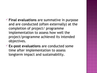  Final evaluations are summative in purpose
and are conducted (often externally) at the
completion of project/ programme
implementation to assess how well the
project/programme achieved its intended
objectives.
 Ex-post evaluations are conducted some
time after implementation to assess
longterm impact and sustainability.
 