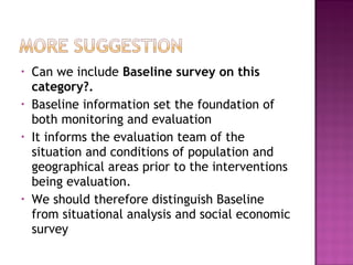 • Can we include Baseline survey on this
category?.
• Baseline information set the foundation of
both monitoring and evaluation
• It informs the evaluation team of the
situation and conditions of population and
geographical areas prior to the interventions
being evaluation.
• We should therefore distinguish Baseline
from situational analysis and social economic
survey
 