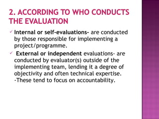  Internal or self-evaluations- are conducted
by those responsible for implementing a
project/programme.
 External or independent evaluations- are
conducted by evaluator(s) outside of the
implementing team, lending it a degree of
objectivity and often technical expertise.
-These tend to focus on accountability.
 