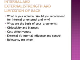  What is your opinion. Would you recommend
for internal or external and why?
 What are the basis of your arguments:
o Objectivity and biasness
o Cost effectiveness
o External Vs internal influence and control
o Relevancy (to whom)
 