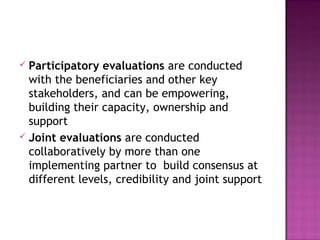  Participatory evaluations are conducted
with the beneficiaries and other key
stakeholders, and can be empowering,
building their capacity, ownership and
support
 Joint evaluations are conducted
collaboratively by more than one
implementing partner to build consensus at
different levels, credibility and joint support
 
