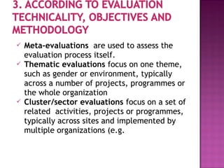  Meta-evaluations are used to assess the
evaluation process itself.
 Thematic evaluations focus on one theme,
such as gender or environment, typically
across a number of projects, programmes or
the whole organization
 Cluster/sector evaluations focus on a set of
related activities, projects or programmes,
typically across sites and implemented by
multiple organizations (e.g.
 