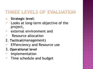 1. Strategic level:
 Looks at long-term objective of the
project,
 external environment and
 Resource allocation
2. Tactical(management)
 Effienciency and Resource use
3. Operational level
 Implementation
 Time schedule and budget
 