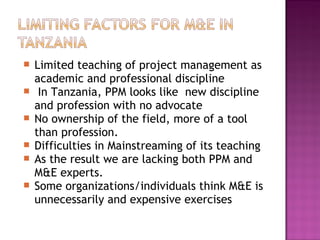  Limited teaching of project management as
academic and professional discipline
 In Tanzania, PPM looks like new discipline
and profession with no advocate
 No ownership of the field, more of a tool
than profession.
 Difficulties in Mainstreaming of its teaching
 As the result we are lacking both PPM and
M&E experts.
 Some organizations/individuals think M&E is
unnecessarily and expensive exercises
 
