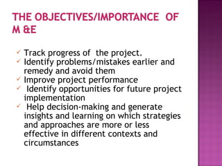  Track progress of the project.
 Identify problems/mistakes earlier and
remedy and avoid them
 Improve project performance
 Identify opportunities for future project
implementation
 Help decision-making and generate
insights and learning on which strategies
and approaches are more or less
effective in different contexts and
circumstances
 