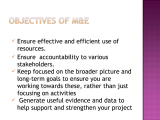  Ensure effective and efficient use of
resources.
 Ensure accountability to various
stakeholders.
 Keep focused on the broader picture and
long-term goals to ensure you are
working towards these, rather than just
focusing on activities
 Generate useful evidence and data to
help support and strengthen your project
 
