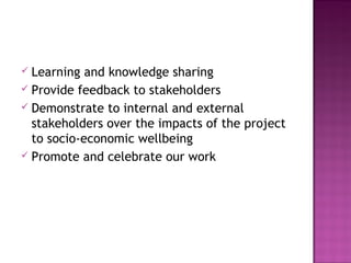  Learning and knowledge sharing
 Provide feedback to stakeholders
 Demonstrate to internal and external
stakeholders over the impacts of the project
to socio-economic wellbeing
 Promote and celebrate our work
 