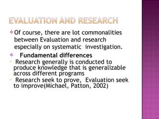 Of course, there are lot commonalities
between Evaluation and research
especially on systematic investigation.
 Fundamental differences
 Research generally is conducted to
produce knowledge that is generalizable
across different programs
 Research seek to prove, Evaluation seek
to improve(Michael, Patton, 2002)
 
