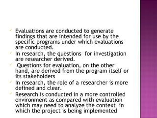  Evaluations are conducted to generate
findings that are intended for use by the
specific programs under which evaluations
are conducted.
 In research, the questions for investigation
are researcher derived.
 Questions for evaluation, on the other
hand, are derived from the program itself or
its stakeholders
 In research, the role of a researcher is more
defined and clear.
 Research is conducted in a more controlled
environment as compared with evaluation
which may need to analyze the context in
which the project is being implemented
 