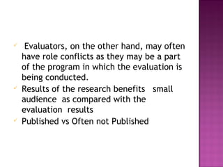 Evaluators, on the other hand, may often
have role conflicts as they may be a part
of the program in which the evaluation is
being conducted.
 Results of the research benefits small
audience as compared with the
evaluation results
 Published vs Often not Published
 
