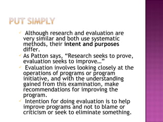  Although research and evaluation are
very similar and both use systematic
methods, their intent and purposes
differ.
 As Patton says, “Research seeks to prove,
evaluation seeks to improve…”
 Evaluation involves looking closely at the
operations of programs or program
initiative, and with the understanding
gained from this examination, make
recommendations for improving the
program.
 Intention for doing evaluation is to help
improve programs and not to blame or
criticism or seek to eliminate something.
 