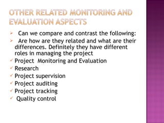  Can we compare and contrast the following:
 Are how are they related and what are their
differences. Definitely they have different
roles in managing the project
 Project Monitoring and Evaluation
 Research
 Project supervision
 Project auditing
 Project tracking
 Quality control
 