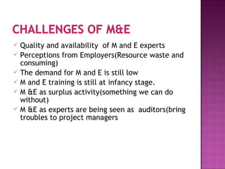  Quality and availability of M and E experts
 Perceptions from Employers(Resource waste and
consuming)
 The demand for M and E is still low
 M and E training is still at infancy stage.
 M &E as surplus activity(something we can do
without)
 M &E as experts are being seen as auditors(bring
troubles to project managers
 