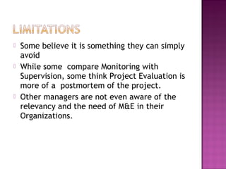  Some believe it is something they can simply
avoid
 While some compare Monitoring with
Supervision, some think Project Evaluation is
more of a postmortem of the project.
 Other managers are not even aware of the
relevancy and the need of M&E in their
Organizations.
 